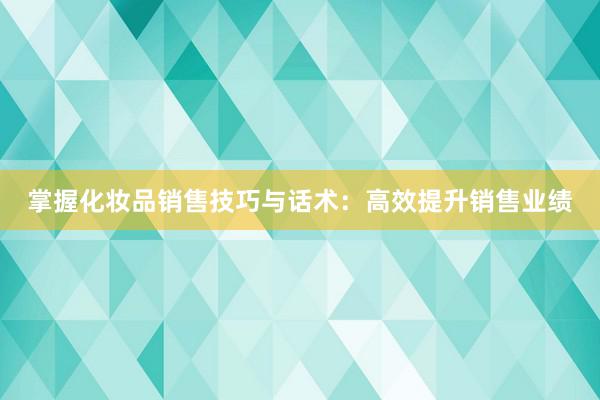 掌握化妆品销售技巧与话术：高效提升销售业绩